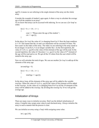 CS201 – Introduction to Programming
102
ge[5], it means we are referring to the single element of the array not the whole
onsid the e ent’s ages again. Is there a way to calculate the average
ge of a l the s
ccessed with indexing. So we can use a 'for loop' as
nder;
r (i = ; i < 1
se enter the age of the student “;
the above 'for loop' the value of i is changing from 0 to 9. Here the loop condition
i<10. This means that the cin and cout statements will be executed 10 times. We
t of
array age.
for (i = 0 ; i < 10 ; i++ )
totalAge += age [i];
the above loop, all the elements of the array age will be added to the variable
alAge. When the value of i is 0 i.e. age[0] the value of first element will be added
the totalAge. As the value of i is changing from 0 to 9 so all the 10 elements of the
ay will be added to the totalAge. By dividing this totalAge by 10 we will get the
rage age.
Initialization of Arrays
here are many ways to initialize an array. Don't use the default initialization of
lue.
a
array.
C er xample of stud
a l tudents in an array?
As we know that arrays can be a
u
fo 0 0 ; i++ )
{
cout << “Plea
cin >> age [i];
}
In
is
have used i as the index of the array. The index we are referring to the array needs to
be an integer. It can be 4, 5 or an integer variable like i. In the first repetition, the
value of i is 0, i.e. age[0] so the value of first element of the age will be read. In the
second repetition, the value of i becomes 1 i.e. age[1] so the value of 2nd
elemen
the age will be read and so on. We get all the 10 values from the user which will be
stored in the
Now we will calculate the total of ages. We can use another 'for loop' to add up all the
elements of the array age.
int totalAge = 0;
{
}
In
tot
to
arr
ave
T
arrays. Compiler may assign some value to each declared array. Always initialize the
array in such a manner that the process is clear.
We can initialize an array using a 'loop' while assigning some va
int i, age [10];
© Copyright Virtual University of Pakistan
 