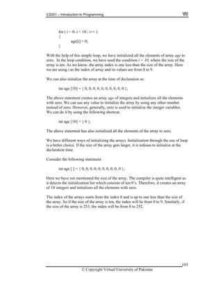 CS201 – Introduction to Programming
103
for ( i = 0; i < 10 ; i++ )
}
ith the help of this simple loop, we have initialized all the elements of array age to
ero. I dition, we have used the condition i < 10, where the size of the
now, the array index is one less than the size of the array. Here
index of array and its values are from 0 to 9.
the array at the time of declaration as:
y using any other number
stead of zero. However, generally, zero is used to initialize the integer variables.
e can ing shortcut.
he above statement has also initialized all the elements of the array to zero.
of loop
Consider the following statement:
ize of the array. The compiler is quite intelligent as
detects the initialization list which consists of ten 0’s. Therefore, it creates an array
starts from the index 0 and is up to one less than the size of
e array. So if the size of the array is ten, the index will be from 0 to 9. Similarly, if
of the array is 253, the index will be from 0 to 252.
{
age[i] = 0;
W
z n the loop con
array is ten. As we k
we are using i as the
We can also initialize
int age [10] = { 0, 0, 0, 0, 0, 0, 0, 0, 0, 0 };
The above statement creates an array age of integers and initializes all the elements
with zero. We can use any value to initialize the array b
in
W do it by using the follow
int age [10] = { 0 };
T
We have different ways of initializing the arrays. Initialization through the use
is a better choice. If the size of the array gets larger, it is tedious to initialize at the
declaration time.
int age [ ] = { 0, 0, 0, 0, 0, 0, 0, 0, 0, 0 };
Here we have not mentioned the s
it
of 10 integers and initializes all the elements with zero.
The index of the arrays
th
the size
© Copyright Virtual University of Pakistan
 