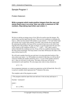CS201 – Introduction to Programming
104
gram 1
ment:
user and
ores these ones in an array. User can enter a maximum of 100
umbers. Stop taking input when user enters -1.
lution:
e have to declare an integer array of size 100 to be used to store the integers. We
d a loop to get the input from the users. There are two conditions to terminate the
p i.e. either user has entered 100 numbers or user entered -1. 'For' and 'while' loops
execute zero or more times whereas ‘do-while’ may execute one or more times.
analyzing the problem, the loop will be executed at least once so do-while loop
cally fits in this problem. We take an integer z to get the input from the user and i
ion will be as ( z != -1 && i < 100 ). && is used to
nforce that both the conditions are true. If any of the two conditions becomes false,
counter is less than 100 because the index of the
99.
e will read a number from the user and store it at some particular location of the
Sample Pro
Problem State
Write a program which reads positive integers from the
st
n
So
W
use
loo
can
By
logi
as the counter so the condit
e
the loop will be terminated. The loop
array will be from 0 to
W
array unless user enters -1 or 100 numbers are entered. In the loop, we will use the if
statement whether the number entered by user is -1 or not. If the number entered is
not -1, then we will store it in the array. The index of the array will also be
incremented in each repetition. We can assign some value to array element as:
c[ 3 ] = 33;
In an assignment statement, we cannot use expression on the left hand side. Here c[3]
is used as a variable which represents the 4th
element of the array.
The complete code of the program as under:
// This program reads the input from user and store it into an array and stop at -1.
#include <iostream.h>
main( )
{
int c [ 100 ] ;
© Copyright Virtual University of Pakistan
 