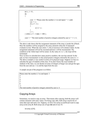 CS201 – Introduction to Programming
105
int z , i = 0 ;
cout << “Please enter the number (-1 to end input) “ << endl;
cin >> z ;
( z != -1 )
;
;
while & i < 100 ) ;
cout << “ The total number of positive integers entered by user is “ << i -1;
do
{
if
{
c[ i ] = z
}
i ++
} ( z != -1 &
}
T ove code showshe ab that the assignment statement of the array is inside the if block.
ere the numbers will be assigned to the array elements when the 'if statement'
-1, the if statement will evaluate it false. So the
ecuted and next i will be incremented. The
while loop' will be tested. As the value of z is -1, the loop will be
rminated.
te how many positive numbers, the user has entered. In the
ositive integers entered by the users is i -1.
erms of its practical usage. Suppose we have to
ents of the class. If we don’t know the exact number of
ass, we can declare an array of integers of larger size and get the ages
rom the user and use -1 to end the input from the user.
the program is as follow.
ease enter the number (-1 to end input) 1
H
evaluates to true. When the user enters
assignment statement will not be ex
condition in the '
te
Now we have to calcula
end, we have incremented i so the actual p
The above example is very useful in t
calculate the ages of stud
students in the cl
f
A sample out put of
Pl
2
3
4
5
6
-1
The total number of positive integers entered by user is 6
Copying Arrays
Sometimes, we need to copy an array. That means after copying, both the arrays will
contain elements with same values. For being copy able, both arrays need to be of
same data type and same size. Suppose, we have two arrays a and b and want to copy
array a into array b. Both arrays are of type int and of size 10.
int array a[10];
© Copyright Virtual University of Pakistan
 