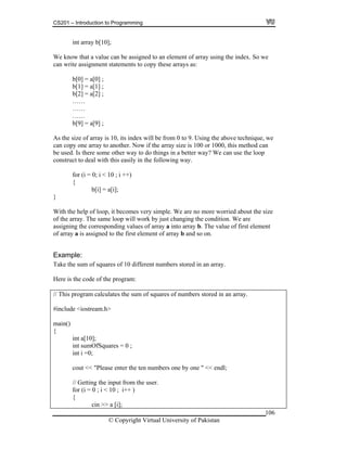 CS201 – Introduction to Programming
106
b[10];
e know that a value can be assigned to an element of array using the index. So we
……
……
0, its index will be from 0 to 9. Using the above technique, we
another. Now if the array size is 100 or 1000, this method can
e used. Is there some other way to do things in a better way? We can use the loop
t to deal with this easily in the following way.
; i < 10 ; i ++)
loop, it becomes very simple. We are no more worried about the size
ll work by just changing the condition. We are
responding values of array a into array b. The value of first element
f array a is assigned to the first element of array b and so on.
ake the sum of squares of 10 different numbers stored in an array.
ogram m of squares of numbers stored in an array.
t sum
cout << "Please enter the ten numbers one by one " << endl;
cin >> a [i];
int array
W
can write assignment statements to copy these arrays as:
b[0] = a[0] ;
b[1] = a[1] ;
b[2] = a[2] ;
……
b[9] = a[9] ;
As the size of array is 1
can copy one array to
b
construc
for (i = 0
{
b[i] = a[i];
}
With the help of
of the array. The same loop wi
assigning the cor
o
Example:
T
Here is the code of the program:
// This pr calculates the su
#include <iostream.h>
main()
{
int a[10];
in OfSquares = 0 ;
int i =0;
// Getting the input from the user.
for (i = 0 ; i < 10 ; i++ )
{
© Copyright Virtual University of Pakistan
 