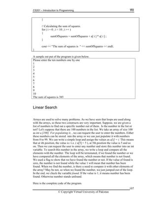 CS201 – Introduction to Programming
107
sumOfSquares = sumOfSquares + a[ i ] * a[ i ] ;
}
// Calculating the sum of squares.
for ( i = 0 ; i < 10 ; i ++ )
{
}
cout << “The sum of squares is “ << sumOfSquares << endl;
}
A sample out put of the program is given below.
Please enter the ten numbers one by one
1
2
3
4
5
6
7
8
9
10
The sum of squares is 385
Linear Search
Arrays are used to solve many problems. As we have seen that loops are used along
with the arrays, so these two constructs are very important. Suppose, we are given a
list of numbers to find out a specific number out of them. Is the number in the list or
not? Let's suppose that there are 100 numbers in the list. We take an array of size 100
as int a [100]. For populating it, , we can request the user to enter the numbers. Either
tored into the array or we can just popthese numbers can be s
om 0 99. W
ulate it with numbers
and assign the values as a[i] = i. This means
at at i h posit position the value is 5 and so
nt
ber is not found.
the number or not. If the value of found is
ill mean that number has been
compare it with other elements of
ped out of the loop.
alue is 1, it means number has been
und. Otherwi
Here is the complete code of the program.
fr to e can write a simple loop
t ion, the value is i i.e. ( a[5] = 5 ), at 5thth
on. Then we can request the user to enter any number and store this number into an i
variable. To search this number in the array, we write a loop and compare all the
elements with the number. The loop will be terminated, if we found the number or we
ave compared all the elements of the array, which means that numh
We used a flag to show that we have found
ero, the number is not found while the value 1 wz
found. When we find the number, is there a need to
e array? May be not, so when we found the number, we just jumth
In the end, we check the variable found. If the v
se number stands unfound.fo
© Copyright Virtual University of Pakistan
 