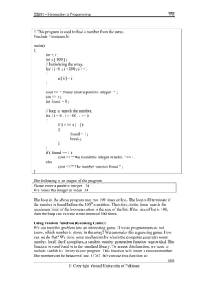 CS201 – Introduction to Programming
// This program is used to find a number from the array.
#include <iostream.h>
108
ain()
{
int z, i ;
int a [ 100 ] ;
cout << “ Please enter a positive integer “ ;
cin >> z ;
int found = 0 ;
// loop to search the number.
for ( i = 0 ; i < 100 ; i ++ )
{
if ( z == a [ i ] )
{
found = 1 ;
break ;
}
}
if ( found == 1 )
cout << “ We found the integer at index ” << i ;
else
cout << “ The number was not found ” ;
}
m
// Initializing the array.
for ( i =0 ; i < 100 ; i ++ )
{
a [ i ] = i ;
}
The following is an output of the program.
Please enter a positive integer 34
We found the integer at index 34
The loop in the above program may run 100 times or less. The loop will terminate if
the number is found before the 100th
repetition. Therefore, in the linear search the
maximum limit of the loop execution is the size of the list. If the size of list is 100,
then the loop can execute a maximum of 100 times.
Using random function (Guessing Game):
We can turn this problem into an interesting game. If we as programmers do not
know, which number is stored in the array? We can make this a guessing game. How
can we do that? We need some mechanism by which the computer generates some
number. In all the C compilers, a random number generation function is provided. The
function is rand() and is in the standard library. To access this function, we need to
include <stdlib.h> library in our program. This function will return a random number.
The number can be between 0 and 32767. We can use this function as:
© Copyright Virtual University of Pakistan
 