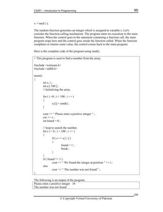 CS201 – Introduction to Programming
109
= rand ( );
nerates an integer which is assigned to variable x. Let's
consider the function-calling mechanism. The program starts its execution in the main
nction. When the control goes to the statement containing a function call, the main
program stops here and the control goes inside the function called. When the function
ome value, the control comes back to the main program.
using rand().
eam.h>
main()
{
nitializing th
}
cout << “ Please enter a positive integer “ ;
cin >> z ;
int found = 0 ;
// loop to search the number.
for ( i = 0 ; i < 100 ; i ++ )
{
if ( z == a [ i ] )
{
found = 1 ;
break ;
}
}
if ( found == 1 )
cout << “ We found the integer at position ” << i ;
else
cout << “ The number was not found ” ;
}
x
The random function ge
fu
completes or returns s
Here is the complete code of the program
// This program is used to find a number from the array.
#include <iostr
#include <stdlib.h>
int z, i ;
int a [ 100 ] ;
// I e array.
for ( i =0 ; i < 100 ; i ++ )
{
a [i] = rand() ;
The following is an output of the program.
Please enter a positive integer 34
The number was not found
© Copyright Virtual University of Pakistan
 