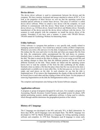 CS201 – Introduction to Programming
Device drivers
The device driver software is used to communicate between the devices and the
computer. We have monitor, keyboard and mouse attached to almost all PC’s; if we
look at the properties of these devices we will see that the operating system has
installed special software to control these devices. This piece of software is called
device driver software. When we attach a new device with the computer, we need
software to communicate with this device. These kinds of software are known as
device drivers e.g. CD Rom driver, Sound Card driver and Modem driver. Normally
manufacturer of the device provide the device driver software with the device. For
scanners to work properly with the computers we install the device driver of the
scanner. Nowadays if you have seen a scanner, it comes with TWAIN Drivers.
TWAIN stands for Technology Without An Interesting Name.
Utility Software
11
te a file then the place where that file was stored on the disk is
e this fragmentation the chunks of data on the disk will
close to each other and thus reading of data will be faster. For the purpose of
fragmentation on the disk the Defragmentation utility is used.
ided system for planes. GPS
lobal positioning system), another application software, is being used in vehicles,
s the geographical position of the vehicle
Utility software is a program that performs a very specific task, usually related to
managing system resources. You would have noticed a utility of Disk Compression.
Whenever you write a file and save it to the disk, Compression Utility compresses the
file (reduce the file size) and write it to the disk and when you request this file from
the disk, the compression utility uncompressed the file and shows its contents.
Similarly there is another utility, Disk Defragmentation which is used to defragment
the disk. The data is stored on the disks in chunks, so if we are using several files and
are making changes to these files then the different portions of file are saved on
different locations on the disk. These chunks are linked and the operating system
knows how to read the contents of file from the disk combining all the chunks.
Similarly when we dele
emptied and is available now to store other files. As the time goes on, we have a lot of
empty and used pieces on the disk. In such situation we say that the disk is
fragmented now. If we remov
be stored
removing
The compilers and interpreters also belong to the System Software category.
Application software
A program or group of programs designed for end users. For example a program for
ccounting, Payroll, Inventory Control System, and guA
(g
which through satellite determine
History of C language
The C language was developed in late 60’s and early 70’s, in Bell Laboratories. In
those days BCPL and B languages were developed there. The BCPL language was
developed in 1967 by Martin Richards as a language for writing operating systems
software and compilers. In 1970 Ken Thompson used B language to create early
© Copyright Virtual University of Pakistan
 
