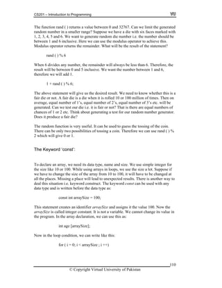 CS201 – Introduction to Programming
110
he function rand ( ) returns a value between 0 and 32767. Can we limit the generated
smaller range? Suppose we have a die with six faces marked with
, 2, 3, 4, 5 and 6. We want to generate random die number i.e. the number should be
efore, the
en 0 and 5 inclusive. We want the number between 1 and 6,
n
tor.
ed to guess the tossing of the coin.
me and size. We use simple integer for
ay to
ue in
; i ++)
T
random number in a
1
between 1 and 6 inclusive. Here we can use the modulus operator to achieve this.
Modulus operator returns the remainder. What will be the result of the statement?
rand ( ) % 6
When 6 divides any number, the remainder will always be less than 6. Ther
result will be betwe
therefore we will add 1.
1 + rand ( ) % 6;
The above statement will give us the desired result. We need to know whether this is a
fair die or not. A fair die is a die when it is rolled 10 or 100 million of times. Then o
average, equal number of 1’s, equal number of 2’s, equal number of 3’s etc. will be
generated. Can we test our die i.e. it is fair or not? That is there are equal numbers of
chances of 1 or 2 etc. Think about generating a test for our random number genera
Does it produce a fair die?
The random function is very useful. It can be us
There can be only two possibilities of tossing a coin. Therefore we can use rand ( ) %
2 which will give 0 or 1.
The Keyword ‘const’:
To declare an array, we need its data type, na
the size like 10 or 100. While using arrays in loops, we use the size a lot. Suppose if
we have to change the size of the array from 10 to 100, it will have to be changed at
all the places. Missing a place will lead to unexpected results. There is another w
deal this situation i.e. keyword construct. The keyword const can be used with any
data type and is written before the data type as:
const int arraySize = 100;
This statement creates an identifier arraySize and assigns it the value 100. Now the
arraySize is called integer constant. It is not a variable. We cannot change its val
the program. In the array declaration, we can use this as:
int age [arraySize];
Now in the loop condition, we can write like this:
for ( i = 0; i < arraySize
© Copyright Virtual University of Pakistan
 