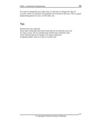 CS201 – Introduction to Programming
111
d
If we have to change the size of the array, we only have to change the value of
arraySize where it is declared. The program will work fine in this case. This is a goo
programming practice to use const for array size.
Tips
Initialize the array explicitly
Array index (subscript) starts from 0 and ends one less than the array size
To copy an array, the size and data type of both arrays should be same
nArray subscript may be an integer or an integer expressio
Assigning another value to a const is a syntax error
© Copyright Virtual University of Pakistan
 
