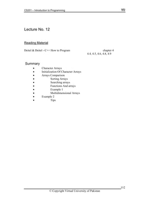CS201 – Introduction to Programming
Lecture No. 12
112
eading MaterialR
to Program chapter 4
4.4, 4.5, 4.6, 4.8, 4.9
ummary
on
rrays
Deitel & Deitel - C++ How
S
Character Arrays
Initialization Of Character Arrays
Arrays Comparis
Sorting A
Searching arrays
Functions And arrays
Example 1
Multidimensional Arrays
Example 2
Tips
© Copyright Virtual University of Pakistan
 