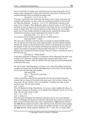 CS201 – Introduction to Programming
114
w we will look into integer array initialization process that can provide a list of
eger values separated by commas and enclosed in curly braces. Following is the
tement through which we initialize an integer array.
;
we don’t mention the size of the array and assign a list of values to the array, the
mpiler itself generates an array of the size according the number of values in the
t. Thus, the statement int age [] = {14, 15, 13}; will allocate a memory to the
ay of size 3 integers. These things also apply to character arrays as well. We can
tialize an array by giving a list of characters of the string, the way we assign integer
aracters of this string one by one in single
n single quotes), separated by commas and
itialization line will be as under
char name [100] = {‘i’, ‘m’, ‘r’, ‘a’, ‘n’};
e can also write the string on right hand side in double quotes as
char name [100] = “imran” ;
y to initialize a character array is to assign it a string in double quotes.
size of the array in the square brackets. We know that the compiler
f
e
e. We can display it with cout statement. To display the string, we have
e ca write
ing. As
rray o one by one in a 'for
.
t want to display the garbage data that is in the array after
is null character. While using the statement cout << name; the cout stream takes
No
int
sta
int age [5] = {12, 13, 16, 13, 14}
If
co
lis
arr
ini
values in integer array. We write the ch
quotes (as we write a single character i
enclosed in curly braces. So the in
w
The easy wa
We can skip the
allocates the memory at the declaration time, which is used during the execution o
the program. In this case, the compiler will allocate the memory to the array of size
equal to the number of characters in the provided string plus 1 (1 is for the null
character that is inserted at the end of string). Thus it is a better to initialize an array in
the following way.
char name [] = “Hello World” ;
In the above statement, a memory of 12 characters will be allocated to the array name
as there are 11 characters in double quotes (space character after Hello is also
considered and counted) while the twelfth is the null character inserted automatically
at the end of the string.
We can do many interesting things with arrays. Let’s start with reading a string (for
example your name) from keyboard and displaying it on the screen. For this purpose,
we can write the following code segment
char name [100] ;
cout << “Please enter your name : “ ;
cin >> name ;
In the cin statement, when the user presses the enter key the previous characters
entered, that is a string will be stored in the array name. Now we have a string in th
rray nama
stored in name. W n as under
cout << name ;
play the strThis will display the string. Alternatively, we can use a loop to dis
he string is an a f characters, we can display these characterst
loop'. We can write a loop as under
for ( i = 0 ; i < 100 ; i ++ )
cout << name [ i ] ;
Thus this loop will display the characters in the array one by one in each iteration.
First, it will display the character at name [0], followed by that at name [1] and so on
Here we know that the string in the array is terminated by a null character and after
this null character, there are random values that may not be characters (some garbage
ata) in the array. We don’d
th
© Copyright Virtual University of Pakistan
 
