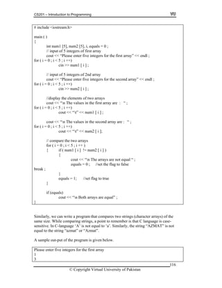 CS201 – Introduction to Programming
# include <iostream.h>
116
i < 5 ; i ++)
he values in the second array are : “ ;
r ( i = 0 ; i < 5 ; i ++
um2 [ i ];
s
{ if ( num1 [ i ] != num2 [ i ] )
equals = 0 ; //set the flag to false
main ( )
{
int num1 [5], num2 [5], i, equals = 0 ;
// input of 5 integers of first array
cout << “Please enter five integers for the first array” << endl ;
for ( i = 0 ;
cin >> num1 [ i ] ;
// input of 5 integers of 2nd array
cout << “Please enter five integers for the second array” << endl ;
for ( i = 0 ; i < 5 ; i ++)
cin >> num2 [ i ] ;
//display the elements of two arrays
cout << “n The values in the first array are : “ ;
for ( i = 0 ; i < 5 ; i ++)
cout << “t” << num1 [ i ] ;
cout << “n T
fo )
cout << “t” << n
// compare the two array
for ( i = 0 ; i < 5 ; i ++ )
{
cout << “n The arrays are not equal “ ;
break ;
}
equals = 1; //set flag to true
}
if (equals)
cout << “n Both arrays are equal” ;
}
Similarly, we can write a program that compares two strings (character arrays) of the
same size. While comparing strings, a point to remember is that C language is case-
sensitive. In C-language ‘A’ is not equal to ‘a’. Similarly, the string “AZMAT” is no
equal to the string “azmat” or “Azmat”.
A sample out-put of the program is given below.
Please enter five integers for the first array
t
1
3
© Copyright Virtual University of Pakistan
 