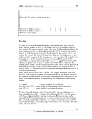 CS201 – Introduction to Programming
5
7
9
Please enter five integers for the second array
1
3
4
5
6
The values in the first array are : 1 3 5 7 9
The values in the first array are : 1 3 4 5 6
The arrays are not equal
Sorting
e want to sort an array in ascending order. ThereW may be many ways to sort an
we have an array of 100 numbers. To sort it in ascending order, we
st number (number at zero index ) and find the smallest number in the
rray. Suppose, we find it at sixteenth position (index 15). If we assign this number
. For
s
ariable before assigning the second number (i.e. to be swapped) to the first variable.
riable to the first variable. Afterwards, the
of an
rray is treated as a single variable so we can swap two numbers of an array with each
.
our sorting process, we declare a variable x and assign it the number at the first
mber at sixteenth position to the first position. After this,
e assign the number in x (that is actually the number that was at first position in the
the sixteenth position. In programming, this can be done in the following
hion.
x
um [0 teenth position to first position
um [1 tion
ow we start reading the array
m second position (index 1) and find the smallest number. We swap this number
om index 2. The same process can be
eated later. We continue this process of finding smallest number and swapping it
number of the array. The sorting of array in this way is a brute
he co puter will do fine with small arrays. The large
own.
array. Suppose
start from the fir
a
directly to the first position, the number already placed at first position will be over
written. But we want that number should exist in the array. For this purpose, we use a
technique called swapping. In this technique, we swap two values with each other
this purpose, we declare a variable and assign the value of first variable to thi
v
Then we assign the value of second va
number, which we have stored in a separate third variable (that is actually the value of
first variable) is assigned to the second variable. In arrays, the single element
a
other with this technique
In
position. Then assign the nu
w
array) to
fas
x = num [0] ; // assign number at first position to
n ] = num [15] ; // assign number at six
n 5] = x ; // assign number in x to sixteenth posi
We have the smallest number at the first position. N
fro
with the second position before starting fr
rep
till we reach the last
force and a very tedious work. T m
arrays may slow it d
© Copyright Virtual University of Pakistan
117
 