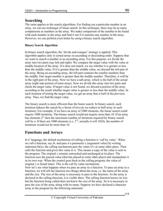 CS201 – Introduction to Programming
118
earching
echnique of linear search. In this technique, there may be as many
mparisons as numbers in the array. We make comparison of the number to be found
any number in the array.
er by using a binary search algorithm.
ch Algorithm
rch algorithm, the ‘divide and conquer’ strategy is applied. This
plies only to sorted arrays in ascending or descending order. Suppose that
earch a number in an ascending array. For this purpose, we divide the
o parts (say left and right). We compare the target value with the value at
ion of the array. If it does not match, we see whether it is greater or less
dle value. If it is greater than the middle value, we discard the left part of
ing an ascending array, the left part contains the smaller numbers than
e middle. Our target number is greater than the middle number. Therefore, it will be
the right part of the array. Now we have a sub-array, which is the half of the actual
rray (right side portion of main array). Now we divide this array into two parts and
is not found, we discard a portion of the array
ccording to the result whether target value is greater or less than the middle value. In
s
ould
ay
ays
en
n
sed value (that has placed at some other place) and manipulates it
to a
to the function. As the array is
eclared in the calling function, it is visible there. The calling function knows its size
being called does not know the size of the array. So it is necessary to
the array along with its name. Suppose we have declared a character
array in the program by the following statement:
S
The same applies to the search algorithms. For finding out a particular number in an
array, we can use t
co
with each number in the array and find it out if it matches
However, we can perform even bett
Binary Sear
In binary sea
algorithm ap
we want to s
array into tw
middle locat
than the mid
the array. Be
th
in
a
check the target value. If target value
a
each iteration of testing the target value, we get an array that is half of the previou
array. Thus, we find the target value.
The binary search is more efficient than the linear search. In binary search, each
iteration reduces the search by a factor of two (as we reduce to half array in each
iteration). For example, if we have an array of 1000 elements, the linear search c
require 1000 iterations. The binary search would not require more than 10. If an arr
has elements 2n,
then the maximum number of iterations required by binary search
will be n. If there are 1000 elements (i.e. 210
, actually it will 1024), the number of
iterations would not be more than 10.
Functions and Arr
In C language, the default mechanism of calling a function is ‘call by value’. Wh
we call a function, say fn, and pass it a parameter x (argument value) by writing
statement fn(x), the calling mechanism puts the value of x at some other place. The
calls the function and gives this value to it. This means a copy of the value is sent to
the program. The original x remains untouched and unchanged at its place. The
function uses the pas
in its own way. When the control goes back to the calling program, the value of
original x is found intact. This is the call by value mechanism.
Now let’s see what happens when we pass an array to a function. To pass an array
function, we will tell the function two things about the array i.e. the name of the array
and the size. The size of the array is necessary to pass
d
but the function
ass the size ofp
© Copyright Virtual University of Pakistan
 