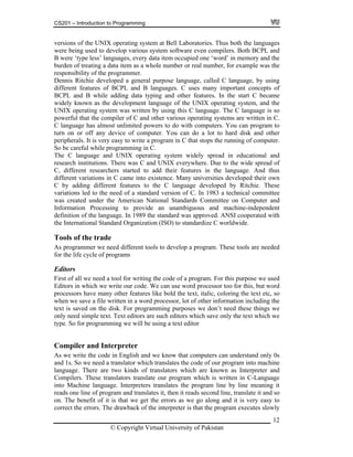 CS201 – Introduction to Programming
12
emory and the
urden of treating a data item as a whole number or real number, for example was the
unlimited powers to do with computers. You can program to
rn on or off any device of computer. You can do a lot to hard disk and other
peripherals. It is very easy to write a program in C that stops the running of computer.
while programming in C.
unambiguous and machine-independent
definition of the language. In 1989 the standard was approved. ANSI cooperated with
ational Standard Organization (ISO) to standardize C worldwide.
we need a tool for writing the code of a program. For this purpose we used
s we write the code in English and we know that computers can understand only 0s
nd 1s. So we need a translator which translates the code of our program into machine
language. There are two kinds of translators which are known as Interpreter and
Compilers. These translators translate our program which is written in C-Language
into Machine language. Interpreters translates the program line by line meaning it
reads one line of program and translates it, then it reads second line, translate it and so
on. The benefit of it is that we get the errors as we go along and it is very easy to
correct the errors. The drawback of the interpreter is that the program executes slowly
versions of the UNIX operating system at Bell Laboratories. Thus both the languages
were being used to develop various system software even compilers. Both BCPL and
B were ‘type less’ languages, every data item occupied one ‘word’ in m
b
responsibility of the programmer.
Dennis Ritchie developed a general purpose language, called C language, by using
different features of BCPL and B languages. C uses many important concepts of
BCPL and B while adding data typing and other features. In the start C became
widely known as the development language of the UNIX operating system, and the
UNIX operating system was written by using this C language. The C language is so
powerful that the compiler of C and other various operating systems are written in C.
C language has almost
tu
So be careful
The C language and UNIX operating system widely spread in educational and
research institutions. There was C and UNIX everywhere. Due to the wide spread of
C, different researchers started to add their features in the language. And thus
different variations in C came into existence. Many universities developed their own
C by adding different features to the C language developed by Ritchie. These
variations led to the need of a standard version of C. In 1983 a technical committee
was created under the American National Standards Committee on Computer and
formation Processing to provide anIn
the Intern
Tools of the trade
As programmer we need different tools to develop a program. These tools are needed
for the life cycle of programs
Editors
First of all
Editors in which we write our code. We can use word processor too for this, but word
processors have many other features like bold the text, italic, coloring the text etc, so
when we save a file written in a word processor, lot of other information including the
text is saved on the disk. For programming purposes we don’t need these things we
only need simple text. Text editors are such editors which save only the text which we
type. So for programming we will be using a text editor
Compiler and Interpreter
A
a
© Copyright Virtual University of Pakistan
 