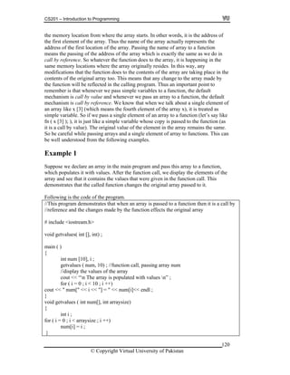 CS201 – Introduction to Programming
120
tion from where the array starts. In other words, it is the address of
e firs f the array actually represents the
dress of the first location of the array. Passing the name of array to a function
e array which is exactly the same as we do in
atever the function does to the array, it is happening in the
me m mory ay, any
difications that the function does to the contents of the array are taking place in the
ontents of the original array too. This means that any change to the array made by
function will be reflected in the calling program. Thus an important point to
member is that whenever we pass simple variables to a function, the default
echanism is call by value and whenever we pass an array to a function, the default
echanism is call by reference. We know that when we talk about a single element of
ment of an array to a function (let’s say like
le whose copy is passed to the function (as
the element in the array remains the same.
ingle element of array to functions. This can
amples.
xample 1
n program and pass this array to a function,
e function call, we display the elements of the
rray and see that it contains the values that were given in the function call. This
emonstrates that the called function changes the original array passed to it.
ollowing is the code of the program.
to a function then it is a call by
[], int) ;
[10], i ;
getvalues ( num, 10) ; //function call, passing array num
//display the values of the array
cout << “n The array is populated with values n” ;
for ( i = 0 ; i < 10 ; i ++)
cout << " num[" << i << "] = " << num[i]<< endl ;
}
void getvalues ( int num[], int arraysize)
{
int i ;
for ( i = 0 ; i < arraysize ; i ++)
num[i] = i ;
}
the memory loca
th t element of the array. Thus the name o
ad
means the passing of the address of th
call by reference. So wh
sa e locations where the array originally resides. In this w
mo
c
the
re
m
m
an array like x [3] (which means the fourth element of the array x), it is treated as
simple variable. So if we pass a single ele
fn ( x [3] ); ), it is just like a simple variab
it is a call by value). The original value of
So be careful while passing arrays and a s
be well understood from the following ex
E
Suppose we declare an array in the mai
which populates it with values. After th
a
d
F
//This program demonstrates that when an array is passed
//reference and the changes made by the function effects the original array
# include <iostream.h>
void getvalues( int
main ( )
{
int num
© Copyright Virtual University of Pakistan
 
