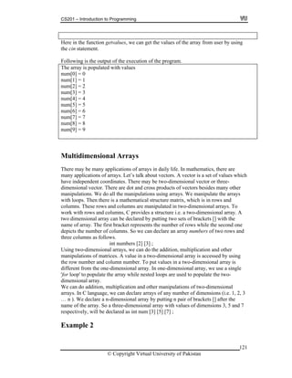 CS201 – Introduction to Programming
Here in the function getvalues, we can get the values of the array from user by using
the cin statement.
Following is the output of the execution of the program.
he array is populated with values
num[0] = 0
um[2] = 2
um[7] = 7
um[9] = 9
T
num[1] = 1
n
num[3] = 3
num[4] = 4
num[5] = 5
num[6] = 6
n
num[8] = 8
n
Multidimensional Arrays
in daily life. In mathematics, there are
rays. Let’s talk about vectors. A vector is a set of values which
ave independent coordinates. There may be two-dimensional vector or three-
number of columns. So we can declare an array numbers of two rows and
ree columns as follows.
we can do the addition, multiplication and other
anipulations of matrices. A value in a two-dimensional array is accessed by using
e can do addition, multiplication and other manipulations of two-dimensional
1, 2, 3
ing n pair of brackets [] after the
7
There may be many applications of arrays
many applications of ar
h
dimensional vector. There are dot and cross products of vectors besides many other
manipulations. We do all the manipulations using arrays. We manipulate the arrays
with loops. Then there is a mathematical structure matrix, which is in rows and
columns. These rows and columns are manipulated in two-dimensional arrays. To
work with rows and columns, C provides a structure i.e. a two-dimensional array. A
two dimensional array can be declared by putting two sets of brackets [] with the
name of array. The first bracket represents the number of rows while the second one
depicts the
th
int numbers [2] [3] ;
Using two-dimensional arrays,
m
the row number and column number. To put values in a two-dimensional array is
different from the one-dimensional array. In one-dimensional array, we use a single
'for loop' to populate the array while nested loops are used to populate the two-
dimensional array.
W
arrays. In C language, we can declare arrays of any number of dimensions (i.e.
… n ). We declare a n-dimensional array by putt
name of the array. So a three-dimensional array with values of dimensions 3, 5 and
respectively, will be declared as int num [3] [5] [7] ;
Example 2
© Copyright Virtual University of Pakistan
121
 