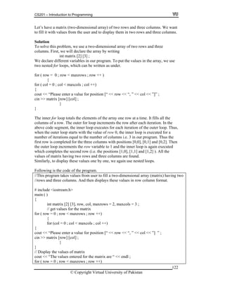 CS201 – Introduction to Programming
122
t
mensional array of two rows and three
st, we will declare the array by writing
int matrix [2] [3] ;
r.
r ( col = 0 ; col < maxcols ; col ++)
alue for position [“ << row << “, ” << col << ”]” ;
[row] [col] ;
}
ents of the array one row at a time. It fills all the
rements the row after each iteration. In the
ove code segment, the inner loop executes for each iteration of the outer loop. Thus,
hen th row 0, the inner loop is executed for a
ons equal to the number of columns i.e. 3 in our program. Thus the
]. Then
to 1 and the inner loop is again executed
hich completes the second row (i.e. the positions [1,0], [1,1] and [1,2] ). All the
having two rows and three columns are found.
milarly, to display these values one by one, we again use nested loops.
o
int matrix [2] [3], row, col, maxrows = 2, maxcols = 3 ;
// get values for the matrix
for ( row = 0 ; row < maxrows ; row ++)
{
for (col = 0 ; col < maxcols ; col ++)
{
cout << “Please enter a value for position [“ << row << “, ” << col << ”] ” ;
cin >> matrix [row] [col] ;
}
}
// Display the values of matrix
cout << “The values entered for the matrix are “ << endl ;
for ( row = 0 ; row < maxrows ; row ++)
Let’s have a matrix (two-dimensional array) of two rows and three columns. We wan
to fill it with values from the user and to display them in two rows and three columns.
Solution
To solve this problem, we use a two-di
columns. Fir
We declare different variables in our program. To put the values in the array, we use
two nested for loops, which can be written as unde
for ( row = 0 ; row < maxrows ; row ++ )
{
fo
{
cout << “Please enter a v
cin >> matrix
}
The inner for loop totals the elem
columns of a row. The outer for loop inc
ab
w e outer loop starts with the value of
number of iterati
first row is completed for the three columns with positions [0,0], [0,1] and [0,2
the outer loop increments the row variable
w
values of matrix
Si
Following is the code of the program.
//This program takes values from user to fill a two-dimensional array (matrix) having tw
//rows and three columns. And then displays these values in row column format.
# include <iostream.h>
main ( )
{
© Copyright Virtual University of Pakistan
 