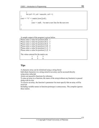 CS201 – Introduction to Programming
© Copyright Virtual University of Pakistan
123
{
for (col = 0 ; col < maxcols ; col ++)
{
cout << “t” << matrix [row] [col] ;
}
cout << endl ; //to start a new line for the next row
}
}
A sample output of the program is given below.
Please enter a value for position [0,0] 1
Please enter a value for position [0,1] 2
Please enter a value for position [0,2] 3
Please enter a value for position [1,0] 4
Please enter a value for position [1,1] 5
Please enter a value for position [1,2] 6
The values entered for the matrix are
1 2 3
4 5 6
Tips
A character array can be initialized using a string literal
Individual characters in a string stored in an array can be accessed directly
using array subscript
Arrays are passed to functions by reference
To pass an array to a function, the name of the array(without any brackets) is passed
along with its size
To receive an array, the function’s parameter list must specify that an array will be
received
Including variable names in function prototype is unnecessary. The compiler ignores
these names.
 