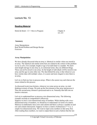 CS201 – Introduction to Programming
Lecture No. 13
Reading Material
Deitel & Deitel – C++ How to Program Chapter 4
4.5, 4.9
Summary
Array Manipulation
Real World Problem and Design Recipe
Exercises
Array Manipulation
We have already discussed what an array is. Identical or similar values are stored in
related to the context of the problem
f an individual is a number. We don't
in one array as, in contextual terms, they are different things.
ight of individuals will be stored in one
ay and the age in some other one. The idea behind the array is that whenever you
is the easiest way and what are the
ng in terms of loops. We pick up the first element of the array and process it.
bers, we should try to understand it in terms of a matrix.
atrices in mathematics have rows and column and there is always a number at each
w and column intersection. Suppose we have a matrix of dimension 3 * 3 i.e. a
simple two-dimensional array. We want to input some numbers to that array first.
After reading these numbers, we want to output them in such a fashion that the last
an array. The identical and similar terms here are
we try to solve. For example, height or age o
store height and age
These can not be mixed in one array. So the he
arr
have similar data with multiple values, it is easier and more elegant to store them in
an array.
Let's try to find out, how to process arrays. What
issues related to this process.
As discussed in previous lectures, whenever we come across an array, we start
thinki
Then the second array element is processed and so on. Naturally that falls into an
iterative structure.
Let's try to understand how to process a two dimensional array. The following
example can help us comprehend it effectively.
Suppose we have a two-dimensional array of numbers. While dealing with a two-
dimensional array of num
M
ro
© Copyright Virtual University of Pakistan
124
 
