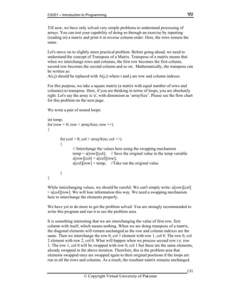 CS201 – Introduction to Programming
131
ly solved very simple problems to understand processing of
ys. You can t t your capability of doing so through an exercise by inputting
ading in) a matrix and print it in re column order. Here, the rows remain the
ame.
al problem
derstand the concept of Trans ose of a Matrix. Transpose of a matrix means that
ange rows and columns, the first row becomes the first column,
nd row becomes the second column and so on. Mathematically, the transpose can
) should be replaced with A(j,i) wh d column indexes.
or thi ose, we take a square matrix (a matrix with equal number of rows and
olumn
ight. L t's say he arr s ‘arraySize’. Please see the flow chart
ge.
e wr d loops:
temp;
or (row = 0; row < arraySize; row ++)
0; col < arraySize; col ++)
{
re using the swapping mechanism
temp = a[row][col]; // Save the original value in the temp variable
[row][col] = a[col][row];
t the original value
e interchanging values, we should be careful. We can't simply write: a[row][col]
a[col][row]. We will lose information this way. We need a swapping mechanism
re to interchange the elements properly.
solved. You are strongly recommended to
ite this program and run it to see the problem area.
ng interesting that we are interchanging the value of first row, first
hen we are doing transpose of a matrix,
iagonal elements will remain unchanged as the row and column indexes are the
e. Then we interchange the row 0, col 1 element with row 1, col 0. The row 0, col
hen we process second row i.e. row
he 1, col 0 will be swapped with row 0, col 1 but these are the same elements,
at
ents swapped once are swapped again to their original positions if the loops are
.
Till now, we have on
arra es
(re verse
s
Let's move on to slightly more practic . Before going ahead, we need to
un p
when we interch
seco
be written as:
A(i,j ere i and j are row an
F s purp
c s) to transpose. Here, if you are thinking in terms of loops, you are absolutely
r e t ay is 'a', with dimension a
for this problem on the next pa
W ite a pair of neste
int
f
{
for (col =
// Interchange the values he
a
a[col][row] = temp; //Take ou
}
}
Whil
=
he
We have yet to do more to get the problem
wr
It is somethi
column with itself, which means nothing. W
the d
sam
2 element with row 2, col 0. What will happen w
1. T row
already swapped in the above iteration. Therefore, this is the problem area th
elem
run in all the rows and columns. As a result, the resultant matrix remains unchanged
© Copyright Virtual University of Pakistan
 
