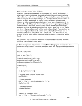 CS201 – Introduction to Programming
133
nally. We will get two triangles i.e.
oking at a triangle, let's say upper triangle, we can see that all
e
before
e.
w i.e.
be
(two-
l array), displays its contents, transposes it and then displays the transposed matrix.
matrix
cout << "nn" << "The transposed matrix is: " << 'n';
Then what is the solution of the problem?
ow draw a matrix on the paper and cut it diagoN
upper triangle and lower triangle. We only need to interchange one triangle with the
other and not the whole of the matrix. Now the question is, how we can determine the
limits of triangles? By lo
the rows are being processed as the triangle crosses every row. Similarly all the
columns are being processed because the first row in the upper triangle covers all th
columns. The only difference is that we will not process the beginning element
starting each row. That means that we will not start the inner loop (columns loop)
with index 0. Rather we start with the current row number. Therefore, for first row i.
row 0, we will process from row 0, col 0 to row 0, col arraySize-1. For second ro
row 1, we will process from row 1, col 1 to row 1, col arraySize-1 while in case of
third row i.e. row 2, we will go from row 2, col 2 to row 2 , col arraySize-1. If you
structure the loops in this manner, the correct behavior of matrix transposition will
found.
The full source code to solve this problem by taking the upper triangle and swapping
it with the lower triangle is given below:
/* Array Manipulation - Transpose of a Square Matrix: This program reads a matrix
imensionad
*/
#include <iostream.h>
const int arraySize = 3;
void readMatrix(int arr[][arraySize]);
void displayMatrix(int a[][arraySize]);
void transposeMatrix(int a[][arraySize]);
void main(void)
{
int a[arraySize][arraySize];
// Read the matrix elements into the array
readMatrix(a);
// Display the matrix
cout << "nn" << "The original matrix is: " << 'n';
displayMatrix(a);
//Transpose the matrix
transposeMatrix(a);
//Display the transposed
© Copyright Virtual University of Pakistan
 