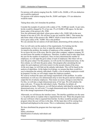 CS201 – Introduction to Programming
137
uction
ed.
h salaries ranging from Rs. 20,001 and higher, 15% tax deduction
ld be made.
ulate the problem.
s per rules,
10,000 is 500 rupees. So the take
. 9500.
the unfortunate individual, whose gross salary is Rs, 10,001 falls in the next
ve to pay tax worth Rs 1000.1. That means the
lesser than the person with
he problem.
can calculate the net salaries of all individuals, determining all the unlucky ones.
. For looking into the
input the salaries of these people.
stated in the problem, the number of employees of the company 'C is at most 100.
o we know the size of the array. But for some other company, suppose company 'D',
e don't know the number of employees. Therefore, it makes sense to take input from
e have determined the number of
ployees, we will input the gross salary of each of employees. But where will we
will store the gross salary. Our program after calculating the net
ind the
ithms. At the higher level design, we assume that there would be a
y to determine the unlucky individuals. Finally, a list of unlucky employees would
e prepared. For that, we will simply output the employee numbers.
rements of this problem. As earlier
ntioned, we will use a two dimensional array to store the gross and net salaries and
take a single dimensional array of 'int' type. We will initialize the
ore, by default, all
re lucky. Whenever, we will find an unlucky individual by using the two
imensional array for that individual. So
the program.
ce guidelines are the same
e. be p and try to explain what is required from the user. When the program runs
him/her. So there would be prompts in the
e input data will be coming from
d displayed on the screen. This is a rudimentary interface analysis.
istributed the program into four major parts:
ion of unlucky individuals and
For persons with salaries ranging from Rs. 10,001 to Rs. 20,000, a 10% tax ded
rate would be employ
For persons wit
wou
Taking these rules, let's form
Consider the example of a person with a salary of Rs. 10,000 per month. A
he/she would be charged by 5% of tax rate. 5% of
home salary of the person is Rs
Now
bracket of tax rate of 10%. He will ha
take home salary of this person is Rs. 9000.9, which is
lower gross salary of Rs. 10,000. This is t
We
Now we will carry out the analysis of the requirements
requirements, we have to see, how to
As
S
w
the user for the number of employees. Once w
em
store the gross salary? For this purpose, we will use the two-dimensional array. In the
first column, we
salary for each employee will write (store) it in the second column of the array.
At the next stage, we will f out the unlucky individuals. This will be based on
analysis of algor
wa
b
We want to workout the space and storage requi
me
output the list of unlucky employees. That means we need a storage to store that list.
For this, we will
array with zero. '0' means the individual is lucky. Theref
individuals a
dimensional array, we will write '1' in single d
this is the storage requirement of
Afterwards, we will discuss the interface issues. The interfa
i. olite
the user will know what is required from
program where the user will key in the data. All th
keyboard an
We have d
Input
Salary calculation
Identificat
Output
© Copyright Virtual University of Pakistan
 
