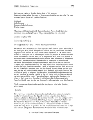 CS201 – Introduction to Programming
138
phase of this program.
m should be function calls. The main
s very simple as it contains functions:
t
lucky individuals
y output
he arrays will be declared inside the main function. As we already know the
a constant:
nce th done inside main, we want to run the input function to read the salaries of
l get value for number of
mployees from the user. We have already set the upper limit as 100 but the actual
umber am. If we take that input
put data function, what can be the problem. Well, there is no problem in
claration of the variable
which contains the current number of employees. If the 'numEmps'
ut data function returns, the 'numEmps' will no longer be there because it
ot visible in any other function. So it is better to
variables inside the main function. But the problem arises: how the input
ain function. We
send it to input data function, either through call by reference or we can
umEmp' as a global variable so that it is visible in all the functions. Global
riables are useful but tricky. They exist when we need them but they exist even
hen we don’t need them. Therefore, it might be good to declare this variable
to the function, we write in the function
type as:
ust specify the
ns because this depends on how a computer stores the two
onal array in the memory. The computer stores the rows in a contiguous (row
here the first row
ished or the second row starts, it should know the number of columns.
er of columns
e specified. We will pass two dimensional array 'sal' to input
nction getInput() in the same manner. We also want to pass 'numEmps'
Let's start the coding or detailed design
In a true tradition, all the four parts of the progra
program i
Get inpu
Calculate salary
Locate un
Displa
T
maximum number of employees is 100, so we can declare it as
const int arraySize=100;
double sal[arraySize][2];
int lucky[arraySize] = {0}; //Notice the array initialization
O is is
the employees. Now, inside the input data function, we wil
e
n of employees will be entered by the user of the progr
inside the in
taking the input within that function but the problem is the de
'numEmps',
variable is declared inside the input data function, it will be local to that function.
After the inp
was local to input data function and n
declare the
data function will get information about it, if we declare it inside m
will have to
declare 'n
va
w
'numEmps' inside main function and then pass by reference to the input data function.
While passing one-dimensional array
proto
f(int a[]);
However, when we pass two-dimensional array to a function, we m
number of colum
dimensi
after row) fashion inside memory. Therefore , in order to locate w
has fin
Whenever, we pass two-dimensional array to a function, the numb
inside that array should b
data fu
© Copyright Virtual University of Pakistan
 