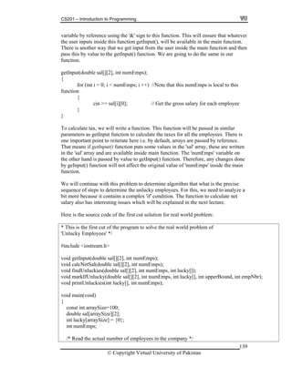 CS201 – Introduction to Programming
139
ble by reference using the '&' sign to this function. This will ensure that whatever
user inputs inside this function getInput(), will be available in the main function.
here is another way that we get input from the user inside the main function and then
are going to do the same in our
nction.
put(double sal[][2], int numEmps);
for (int i = 0; i < numEmps; i ++) //Note that this numEmps is local to this
{
cin >> sal[i][0]; // Get the gross salary for each employee
}
e tax, we will write a function. This function will be passed in similar
arameters as getInput function to calculate the taxes for all the employees. There is
ce.
ten
d are available inside main function. The 'numEmps' variable on
e other hand is passed by value to getInput() function. Therefore, any changes done
main
condition. The function to calculate net
lary also has interesting issues which will be explained in the next lecture.
Here is the source code of the first cut solution for real world problem:
* This is the first cut of the program to solve the real world problem of
'Unlucky Employees' */
#include <iostream.h>
void getInput(double sal[][2], int numEmps);
void calcNetSal(double sal[][2], int numEmps);
void findUnluckies(double sal[][2], int numEmps, int lucky[]);
void markIfUnlucky(double sal[][2], int numEmps, int lucky[], int upperBound, int empNbr);
void printUnluckies(int lucky[], int numEmps);
void main(void)
{
const int arraySize=100;
double sal[arraySize][2];
int lucky[arraySize] = {0};
int numEmps;
/* Read the actual number of employees in the company */
varia
the
T
pass this by value to the getInput() function. We
fu
getIn
{
function
}
To calculat
p
one important point to reiterate here i.e. by default, arrays are passed by referen
That means if getInput() function puts some values in the 'sal' array, these are writ
in the 'sal' array an
th
by geInput() function will not affect the original value of 'numEmps' inside the
function.
We will continue with this problem to determine algorithm that what is the precise
sequence of steps to determine the unlucky employees. For this, we need to analyze a
bit more because it contains a complex 'if'
sa
© Copyright Virtual University of Pakistan
 