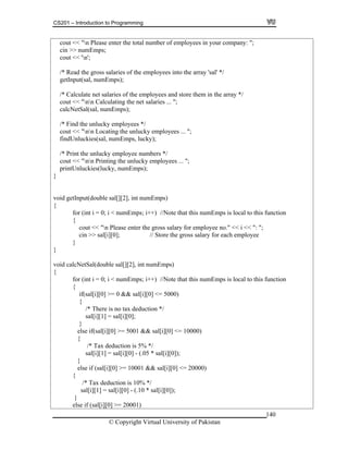 CS201 – Introduction to Programming
140
cout << "n Please enter the total number of employees in your company: ";
ps;
/* Read the gross salaries of the employees into the array 'sal' */
getInput(sal, numEmps);
aries of the employees and store them in the array */
ies .. ";
/* Find the unlucky employees */
cout << "nn Locating the unlucky employees ... ";
findUnluckies(sal, numEmps, lucky);
/* Print the unlucky employee numbers */
n Printing the unlucky employees ... ";
kies(lucky, numEmps);
}
void ge ut(
{
for (int i = 0; i < numEmps; i++) //Note that this numEmps is local to this function
{
ss salary for employee no." << i << ": ";
in >> sal[i][0]; // Store the gross salary for each employee
ction
al[i][0] >= 0 && sal[i][0] <= 5000)
{
cin >> numEm
cout << 'n';
/* Calculate net sal
cout << "nn Calculating the net salar .
calcNetSal(sal, numEmps);
cout << "n
printUnluc
tInp double sal[][2], int numEmps)
cout << "n Please enter the gro
c
}
}
void calcNetSal(double sal[][2], int numEmps)
{
for (int i = 0; i < numEmps; i++) //Note that this numEmps is local to this fun
{
if(s
/* There is no tax deduction */
sal[i][1] = sal[i][0];
}
else if(sal[i][0] >= 5001 && sal[i][0] <= 10000)
{
/* Tax deduction is 5% */
sal[i][1] = sal[i][0] - (.05 * sal[i][0]);
}
else if (sal[i][0] >= 10001 && sal[i][0] <= 20000)
{
/* Tax deduction is 10% */
sal[i][1] = sal[i][0] - (.10 * sal[i][0]);
}
else if (sal[i][0] >= 20001)
© Copyright Virtual University of Pakistan
 