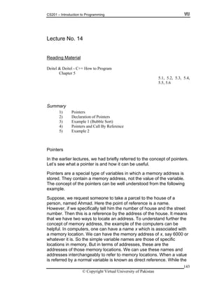 CS201 – Introduction to Programming
Lecture No. 14
143
MaterialReading
eitel - C++ How to Program
Chapter 5
5.1, 5.2, 5.3, 5.4,
1) Pointers
2) Declaration of Pointers
Example 1 (Bubble Sort)
Pointers and Call By Reference
5) Example 2
the earlier lectures, we had briefly referred to the concept of pointers.
et’s see what a pointer is and how it can be useful.
emory address is
contain a memory address, not the value of the variable.
e following
ne to take a parcel to the house of a
erson, named Ahmad. Here the point of reference is a name.
f we specifically tell him the number of house and the street
umber. Then this is a reference by the address of the house. It means
that we have two ways to locate an address. To understand further the
oncept of memory address, the example of the computers can be
helpful. In computers, one can have a name x which is associated with
y 6000 or
sses interchangeably to refer to memory locations. When a value
is referred by a normal variable is known as direct reference. While the
Deitel & D
5.5, 5.6
Summary
3)
4)
Pointers
In
L
Pointers are a special type of variables in which a m
stored. They
The concept of the pointers can be well understood from th
example.
Suppose, we request someo
p
However, i
n
c
a memory location. We can have the memory address of x, sa
whatever it is. So the simple variable names are those of specific
locations in memory. But in terms of addresses, these are the
addresses of those memory locations. We can use these names and
addre
© Copyright Virtual University of Pakistan
 