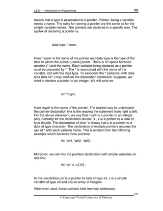 CS201 – Introduction to Programming
145
he
en
with data
pe (like int* ) may confuse the declaration statement. Suppose, we
ant to declare a pointer to an integer. We will write as:
d
t.
ters requires the
use of * with each variable name. This is evident from the following
lares three pointers.
int *ptr1, *ptr2, *ptr3 ;
n with simple variables on
int *ptr, x, a [10] ;
array of integers.
henever used, these pointers hold memory addresses.
means that a type is associated to a pointer. Pointer, being a variable,
needs a name. The rules for naming a pointer are the same as for the
simple variable names. The pointers are declared in a specific way. T
syntax of declaring a pointer is:
data type *name ;
Here ‘name’ is the name of the pointer and data type is the type of the
data to which the pointer (name) points. There is no space betwe
asterisk (*) and the name. Each variable being declared as a pointer
must be preceded by *. The * is associated with the name of the
variable, not with the data type. To associate the * (asterisk)
ty
w
int *myptr;
Here myptr is the name of the pointer. The easiest way to understan
the pointer declaration line is the reading the statement from right to lef
For the above statement, we say that myptr is a pointer to an integer
(int). Similarly for the declaration double *x , x is a pointer to a data of
type double. The declaration of char *c shows that c is a pointer to a
data of type character. The declaration of multiple poin
example which dec
Moreover, we can mix the pointers declaratio
one line.
In this declaration ptr is a pointer to data of type int, x is a simple
variable of type int and a is an
W
© Copyright Virtual University of Pakistan
 