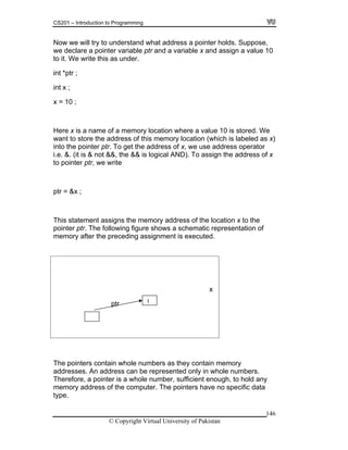 CS201 – Introduction to Programming
146
ow w derstand what address a pointer holds. Suppose,
we declare a pointer variable ptr and a variable x and assign a value 10
it. We write this as under.
Here x is a name of a memory location where a value 10 is stored. We
into the pointer ptr. To get the address of x, we use address operator
ddress of x
pointer ptr, we write
x
N e will try to un
to
int *ptr ;
int x ;
x = 10 ;
want to store the address of this memory location (which is labeled as x)
i.e. &. (it is & not &&, the && is logical AND). To assign the a
to
ptr = &x ;
This statement assigns the memory address of the location x to the
pointer ptr. The following figure shows a schematic representation of
memory after the preceding assignment is executed.
ptr
The pointers contain whole numbers as they contain memory
addresses. An address can be represented
1
only in whole numbers.
Therefore, a pointer is a whole number, sufficient enough, to hold any
memory address of the computer. The pointers have no specific data
type.
© Copyright Virtual University of Pakistan
 