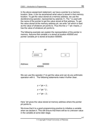 CS201 – Introduction to Programming
147
we have a pointer to a memory
location. Now, it can be ascertained what value is stored in that memory
at a memory address, we use the
by asterisk (*). The * is used with
lue stored at that address. To get
e value stored at the memory address ptr, we write *ptr which is read
s the value of whatever ptr points to. Thus the line z = *ptr; means, z
ptr
Address: 500000
400000
In the above assignment statement,
location. To get the value stored
dereferencing operator, represented
the name of the pointer to get the va
th
a
has the value of whatever ptr points to.
The following example can explain the representation of the pointer in
memory. Assume that variable x is stored at location 400000 and
pointer variable ptr is stored at location 500000.
x
400000 10
We can use this operator (*) to get any arithmetic
operation with it. The following m make it further clear.
the value and can do
state ents
z = *ptr + 2 ;
ere *ptr giv mory address where the pointer
ng practice to initialize a variable
re that there will be no unknown value
e later stage.
z = *ptr * 2 ;
z = *ptr – 2 ;
H es the value stored at me
ptr points to.
We know that it is a good programmi
when we declare it. This will ensu
in the variable at som
© Copyright Virtual University of Pakistan
 
