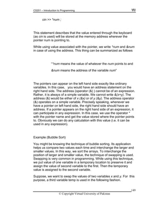 CS201 – Introduction to Programming
149
is statement describes that the value entered through the keyboard
s wherever the
lue soci we write *num and &num
the address. This thing can be summarized as follows
ints to and
dres of the variable num”
ers the left hand side exactly like ordinary
u would have an address statement on the
(operator (&) ) cannot be of an expression.
alway le variable. We cannot write &(x+y). The
) would be either of x (&x) or of y (&y). The address operator
(&) operates on a simple variable. Precisely speaking, whenever we
a pointer on left hand side, the right hand side should have an
er appears on the right hand side of an expression, it
n participate in any expression. In this case, we use the operator *
ith the pointer name and get the value stored where the pointer points
. Obviously we can do any calculation with this value (i.e. it can be
ubble Sort)
knowing the technique of bubble sorting. Its application
helps us compare two values each time and interchange the larger and
ler values. In this way, we sort the arrays. To interchange the
position of larger and smaller value, the technique of swapping is used.
common in programming. While using this technique,
mporary location to preserve it and
e of second variable to the first. Then the temporary
to the second variable.
se, we want to swap the values of two variables x and y. For this
se, a third variable temp is used in the following fashion.
cin >> *num ;
Th
(as cin is used) will be stored at the memory addres
pointer num is pointing to.
While using va as ated with the pointer,
in case of using
“*num means the value of whatever the num po
&num means the ad s
The point can appear on
variables. In this case, yo
right hand side. The address
Rather, it is s of a simp
address (&
have
address. If a point
ca
w
to
used in any expression).
Example (B
You might be
smal
Swapping is very
we put value of one variable in a te
assign the valu
value is assigned
Suppo
purpo
© Copyright Virtual University of Pakistan
 