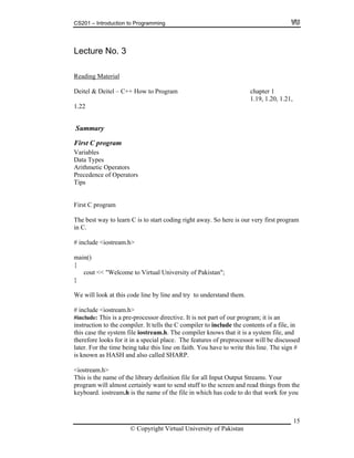 CS201 – Introduction to Programming
Lectu
15
re No. 3
Reading Material
Deitel & Deitel – C++ How to Program chapter 1
1.19, 1.20, 1.21,
<< "Welcome to Virtual University of Pakistan";
d
me being take this line on faith. You have to write this line. The sign #
he
ou
1.22
Summary
First C program
Variables
Data Types
Arithmetic Operators
ence of OperatorsPreced
Tips
First C program
The best way to learn C is to start coding right away. So here is our very first program
in C.
# include <iostream.h>
main()
{
cout
}
We will look at this code line by line and try to understand them.
# include <iostream.h>
#include: This is a pre-processor directive. It is not part of our program; it is an
instruction to the compiler. It tells the C compiler to include the contents of a file, in
this case the system file iostream.h. The compiler knows that it is a system file, and
therefore looks for it in a special place. The features of preprocessor will be discusse
he tilater. For t
is known as HASH and also called SHARP.
<iostream.h>
This is the name of the library definition file for all Input Output Streams. Your
program will almost certainly want to send stuff to the screen and read things from t
keyboard. iostream.h is the name of the file in which has code to do that work for y
© Copyright Virtual University of Pakistan
 
