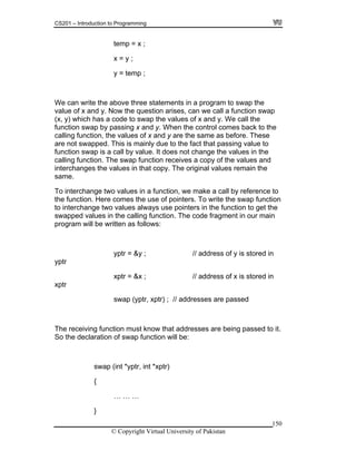 CS201 – Introduction to Programming
150
temp = x ;
x = y ;
program to swap the
the question arises, can we call a function swap
(x, y) which has a code to swap the values of x and y. We call the
ontrol comes back to the
lues of x and y are the same as before. These
are not swapped. This is mainly due to the fact that passing value to
ange the values in the
wap function receives a copy of the values and
inal values remain the
a call by reference to
To write the swap function
ues always use pointers in the function to get the
wapped values in the calling function. The code fragment in our main
rogram will be written as follows:
yptr = &y ; // address of y is stored in
of swap function will be:
y = temp ;
We can write the above three statements in a
value of x and y. Now
function swap by passing x and y. When the c
calling function, the va
function swap is a call by value. It does not ch
calling function. The s
interchanges the values in that copy. The orig
same.
To interchange two values in a function, we make
the function. Here comes the use of pointers.
to interchange two val
s
p
yptr
xptr = &x ; // address of x is stored in
xptr
swap (yptr, xptr) ; // addresses are passed
The receiving function must know that addresses are being passed to it.
So the declaration
swap (int *yptr, int *xptr)
{
… … …
}
© Copyright Virtual University of Pakistan
 