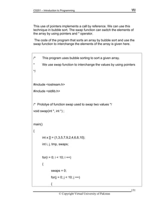 CS201 – Introduction to Programming
151
f
o interchange the elements of the array is given here.
rs
inclu e <io ream
include <stdlib.h>
int x [] = {1,3,5,7,9,2,4,6,8,10};
{
This use of pointers implements a call by reference. We can use this
technique in bubble sort. The swap function can switch the elements o
the array by using pointers and * operator.
The code of the program that sorts an array by bubble sort and use the
swap function t
/* This program uses bubble sorting to sort a given array.
* We use swap function to interchange the values by using pointe
*/
# d st .h>
#
/* Prototye of function swap used to swap two values */
void swap(int *, int *) ;
main()
{
int i, j, tmp, swaps;
for(i = 0; i < 10; i ++)
{
swaps = 0;
for(j = 0; j < 10; j ++)
© Copyright Virtual University of Pakistan
 