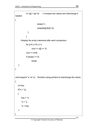 CS201 – Introduction to Programming
if ( x[j] > x[j+1]) // compare two values and interchange if
needed
{
152
swap(&x[j],&x[j+1]);
}
displ y the ach comparison
for (j=0; j<10; j++)
function using pointers to interchange the values
if(*x > *y)
*y = tmp;
swaps++;
}
// a array’s elements after e
cout << x[j] << 't';
cout << endl;
if (swaps == 0)
break;
}
}
void swap(int *x, int *y) //
{
int tmp;
{
tmp = *x;
*x = *y;
}
}
© Copyright Virtual University of Pakistan
 