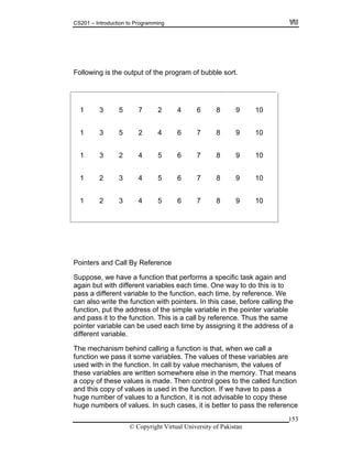 CS201 – Introduction to Programming
Following is the output of the program of bubble sort.
1 3 5 7 2 4 6 8 9 10
153
8 9 10
5 6 7 8 9 10
2 3 4 5 6 7 8 9 10
3 4 5 6 7 8 9 10
1 3 5 2 4 6 7
1 3 2 4
1
1 2
Pointe
ction that performs a specific task again and
ach time. One way to do this is to
le variable in the pointer variable
d pass it to the function. This is a call by reference. Thus the same
ointer variable can be used each time by assigning it the address of a
ifferent variable.
all a
sed with in the function. In call by value mechanism, the values of
ese variables are written somewhere else in the memory. That means
f these values is made. Then control goes to the called function
nd this copy of values is used in the function. If we have to pass a
bers of values. In such cases, it is better to pass the reference
rs and Call By Reference
Suppose, we have a fun
again but with different variables e
pass a different variable to the function, each time, by reference. We
can also write the function with pointers. In this case, before calling the
nction, put the address of the simpfu
an
p
d
The mechanism behind calling a function is that, when we c
function we pass it some variables. The values of these variables are
u
th
a copy o
a
huge number of values to a function, it is not advisable to copy these
huge num
© Copyright Virtual University of Pakistan
 