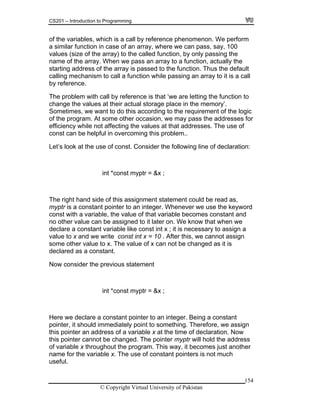 CS201 – Introduction to Programming
154
rform
ray, where we can pass, say, 100
alues (size of the array) to the called function, by only passing the
ame of the array. When we pass an array to a function, actually the
tarting address of the array is passed to the function. Thus the default
alling mechanism to call a function while passing an array to it is a call
y reference.
The problem with call by reference is that ‘we are letting the function to
change the values at their actual storage place in the memory’.
Sometimes, we want to do this according to the requirement of the logic
of the program. At some other occasion, we may pass the addresses for
efficiency while not affecting the values at that addresses. The use of
const can be helpful in overcoming this problem..
Let’s look at the use of const. Consider the following line of declaration:
int *const myptr = &x ;
The right hand side of this assignment statement could be read as,
myptr is a constant pointer to an integer. Whenever we use the keyword
const with a variable, the value of that variable becomes constant and
no other value can be assigned to it later on. We know that when we
declare a constant variable like const int x ; it is necessary to assign a
value to x and we write const int x = 10 . After this, we cannot assign
some other value to x. The value of x can not be changed as it is
declared as a constant.
Now consider the previous statement
int *const myptr = &x ;
Here we declare a constant pointer to an integer. Being a constant
pointer, it should immediately point to something. Therefore, we assign
this pointer an address of a variable x at the time of declaration. Now
this pointer cannot be changed. The pointer myptr will hold the address
of variable x throughout the program. This way, it becomes just another
name for the variable x. The use of constant pointers is not much
useful.
of the variables, which is a call by reference phenomenon. We pe
a similar function in case of an ar
v
n
s
c
b
© Copyright Virtual University of Pakistan
 