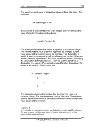CS201 – Introduction to Programming
155
he use of keyword const in declaration statement is a little tricky. The
statement
int *const myptr = &x ;
to integer. But if we change the
*myptr = &x ;
This s e is a pointer to a constant integer.
This means that the value of pointer myptr can be changed but the
ue stored at that location cannot be changed. This declaration is
seful. It has a common use in call by reference mechanism. When we
guments to a function by reference without changing
red at that addresses. Then we use this construct of
{
cannot change the
value
corresponding uppercase letters.
T
means myptr is a constant pointer an
place of const in this statement and write
const int
tatem nt describes that myptr
val
u
want to pass the ar
the values sto
declaration (i.e. const int *myptr) in the called function declaration. We
write the declaration of the function like
fn ( const int *myptr)
….
}
This declaration informs the function that the receiving value is a
constant integer. The function cannot change this value. Thus we can
use the address of that value for manipulations but
stored at that location.
Example 2
Let’s consider an example in which we use the pointers to make a call by reference.
We want to convert the lowercase letters of a string (character array), to their
© Copyright Virtual University of Pakistan
 