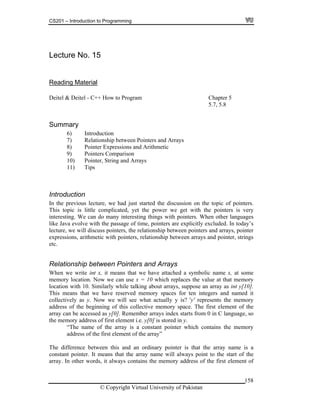 CS201 – Introduction to Programming
158
re No. 15
Reading Materi
Lectu
al
Deitel &
Summ
6) Introduction
7) Relationship between Pointers and Arrays
ions and Arithmetic
9) Pointers Comparison
ded. In today’s
cture, we will discuss pointers, the relationship between pointers and arrays, pointer
elationship between Pointers and Arrays
t means that we have attached a symbolic name x, at some
x = 10 which replaces the value at that memory
with 10. Similarly while talking about arrays, suppose an array as int y[10].
is means that we have reserved memory spaces for ten integers and named it
collect is? 'y' represents the memory
address of the beginning of this collective memory space. The first element of the
array can be accessed as y[0]. 0 in C language, so
the me
The name of the array is a constant pointer which contains the memory
ent of the array”
The di
constan the array name will always point to the start of the
array. In other words, it always contains the memory address of the first element of
Deitel - C++ How to Program Chapter 5
5.7, 5.8
ary
8) Pointer Express
10) Pointer, String and Arrays
11) Tips
Introduction
In the previous lecture, we had just started the discussion on the topic of pointers.
This topic is little complicated, yet the power we get with the pointers is very
interesting. We can do many interesting things with pointers. When other languages
like Java evolve with the passage of time, pointers are explicitly exclu
le
expressions, arithmetic with pointers, relationship between arrays and pointer, strings
etc.
R
When we write int x, i
memory location. Now we can use
location
Th
ively as y. Now we will see what actually y
Remember arrays index starts from
mory address of first element i.e. y[0] is stored in y.
“
address of the first elem
ff between this and an ordinary pointer is that the array name is aerence
t pointer. It means that
© Copyright Virtual University of Pakistan
 