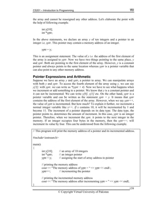 CS201 – Introduction to Programming
159
e array and cannot be reassigned any other address. Let's elaborate the point with
ay y of ten integers and a pointer to an
emory address of an integer.
of y i.e. the address of the first element of
wo things pointing to the same place, y
nd yptr. Both are pointing to the first element of the array. However, y is a constant
ointer and always points to the same location whereas yptr is a pointer variable that
hmetic
uppose we have an array y and yptr, a pointer to array. We can manipulate arrays
o access the fourth element of the array using y, we can say
[3]; with yptr, we can write as *(yptr + 4). Now we have to see what happens when
ment or add something to a pointer. We know that y is a constant pointer and
can not be incremented. We can write y[0], y[1] etc. On the other hand, yptr is a
ointer nd can be written as the statement yptr = y. It means that yptr
e first element of the array. However, when we say yptr++,
e value of yptr is incremented. But how much? To explain it further, we increment a
ormal iable like x++. If x contains 10, it will be incremented by 1 and
ecome 11. The increment of a pointer depends on its data type. The data type, the
se, yptr is an integer
ointer ext integer in the
emory. If an integer occupies four bytes in the memory, then the yptr++; will
This can be understood from the following example.
ented address.
clude<iostream.h>
ain()
int y[10]; // an array of 10 integers
ter
the start of array address to pointer
emory address
cout << “The memory address of yptr = “ << yptr << endl ;
yptr++; // incrementing the pointer
th
the help of following example.
int y[10];
int *yptr;
In the above statements, we declare an arr
integer i.e. yptr. This pointer may contain a m
yptr = y;
This is an assignment statement. The value
the array is assigned to yptr. Now we have t
a
p
can also point to any other memory address.
Pointer Expressions and Arit
S
with both y and yptr. T
y
we incre
it
p variable a
contains the address of th
th
n integer var
b
pointer points to, determines the amount of increment. In this ca
p . Therefore, when we increment the yptr, it points to the n
m
increment its value by four.
// This program will print the memory address of a pointer and its increm
#in
m
{
int *yptr; // an integer poin
yptr = y; // assigning
// printing the m
// printing the incremented memory address
cout << “The memory address after incrementing yptr = ” << yptr << endl;
}
© Copyright Virtual University of Pakistan
 