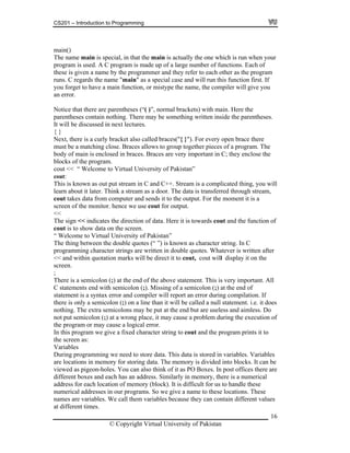CS201 – Introduction to Programming
16
given a name by the programmer and they refer to each other as the program
as a special case and will run this function first. If
get to have a main function, or mistype the name, the compiler will give you
r.
that there are parentheses (“( )”, normal brackets) with main. Here the
d braces("{ }"). For every open brace there
se. Braces allows to group together pieces of a program. The
ou will
f
l
does
extra semicolons may be put at the end but are useless and aimless. Do
to
bles
n be
there are
ifferent boxes and each has an address. Similarly in memory, there is a numerical
name to these locations. These
mes are variables. We call them variables because they can contain different values
main()
The name main is special, in that the main is actually the one which is run when your
program is used. A C program is made up of a large number of functions. Each of
these is
runs. C regards the name "main"
you for
an erro
Notice
parentheses contain nothing. There may be something written inside the parentheses.
It will be discussed in next lectures.
{ }
Next, there is a curly bracket also calle
must be a matching clo
body of main is enclosed in braces. Braces are very important in C; they enclose the
blocks of the program.
cout << “ Welcome to Virtual University of Pakistan”
cout:
This is known as out put stream in C and C++. Stream is a complicated thing, y
learn about it later. Think a stream as a door. The data is transferred through stream,
cout takes data from computer and sends it to the output. For the moment it is a
screen of the monitor. hence we use cout for output.
<<
The sign << indicates the direction of data. Here it is towards cout and the function o
cout is to show data on the screen.
“ Welcome to Virtual University of Pakistan”
The thing between the double quotes (“ ”) is known as character string. In C
programming character strings are written in double quotes. Whatever is written after
<< and within quotation marks will be direct it to cout, cout will display it on the
screen.
;
There is a semicolon (;) at the end of the above statement. This is very important. Al
C statements end with semicolon (;). Missing of a semicolon (;) at the end of
statement is a syntax error and compiler will report an error during compilation. If
there is only a semicolon (;) on a line than it will be called a null statement. i.e. it
nothing. The
not put semicolon (;) at a wrong place, it may cause a problem during the execution of
the program or may cause a logical error.
In this program we give a fixed character string to cout and the program prints it
the screen as:
Variables
During programming we need to store data. This data is stored in variables. Varia
are locations in memory for storing data. The memory is divided into blocks. It ca
viewed as pigeon-holes. You can also think of it as PO Boxes. In post offices
d
address for each location of memory (block). It is difficult for us to handle these
numerical addresses in our programs. So we give a
na
at different times.
© Copyright Virtual University of Pakistan
 