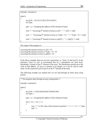 CS201 – Introduction to Programming
161
int *yptr;
yptr = y; // Assigning the address of first element of array.
cout << “Accessing 6 element of array as y[5] = ” << y[5] << endl;
cout << “Accessing 6th
element of array as *(yptr + 5) = ” << *(yptr + 5) << endl;
cout << “Accessing 6th
element of array as yptr[5] = “ << yptr[5] << endl;
#include <iostream.h>
main ()
{
int y[10] = {0,5,10,15,20,25,30,35,40,45};
th
}
Th tput of the progre ou am is:
ccessing 6th element of array as y[5] = 25
cessing 6th element of array as yptr[5] = 25
A
Accessing 6th element of array as *(yptr + 5) = 25
Ac
In the above example, there are two new expressions i.e. *(yptr+5) and yptr[5]. In the
atement *(yptr+5), yptr is incremented first by 5 (parenthesis are must here).
s to the 6th
element of the array. The dereference pointer gives the
alue at that address. As yptr is a pointer to an integer, so it can be used as array
ame. So the expression yptr[5] gives us the 6th
element of the array.
yptr = y; // Assigning the address of first element of array.
for (i = 0; i < 10 ; i ++)
{
cout << “n The value of the element at position ” << i << “ is “ << *yptr;
yptr ++ ;
}
}
st
Resultantly, it point
v
n
The following example can explain how we can step through an entire array using
pointer.
/* This program steps through an array using pointer */
#include <iostream.h>
main ()
{
int y[10] = {10,20,30,40,50,60,70,80,90,100};
int *yptr, i;
© Copyright Virtual University of Pakistan
 
