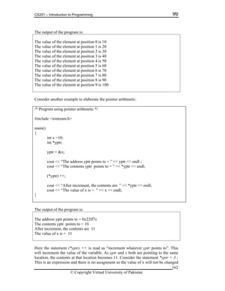 CS201 – Introduction to Programming
162
The output of the program is:
The value of the element at position 0 is 10
The value of the element at position 1 is 20
The value of the element at position 2 is 30
The value of the element at position 3 is 40
The value of the element at position 4 is 50
The value of the element at position 5 is 60
The value of the element at position 6 is 70
The value of the element at position 7 is 80
The value of the element at position 8 is 90
he value of the element at position 9 is 100T
Consider another example to elaborate the pointer arithmetic.
/* Program using pointer arithmetic */
include <iostream.h>#
main()
{
int x =10;
int *yptr;
yptr = &x;
cout << “The address yptr points to = ” << yptr << endl ;
cout << “The contents yptr points to = ” << *yptr << endl;
(*yptr) ++;
cout << “After increment, the contents are ” << *yptr << endl;
cout << “The value of x is = ” << x << endl;
}
The output of the program is:
The address yptr points to = 0x22ff7c
The contents yptr points to = 10
tents are 11
he value of x is = 11
After increment, the con
T
Here the statement (*yptr) ++ is read as “increment whatever yptr points to”. This
the value of the variable. As yptr and x both are pointing to the same
nsider the statement *yptr + 3 ;
his is on and there is no assignment so the value of x will not be changed
will increment
location, the contents at that location becomes 11. Co
T an expressi
© Copyright Virtual University of Pakistan
 