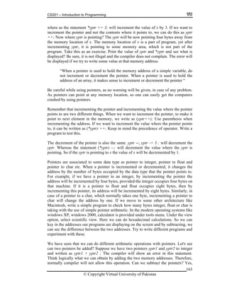 CS201 – Introduction to Programming
163
here as the statement *yptr += 3; will increment the value of x by 3. If we want to
crem points to, we can do this as yptr
+; No ptr is pointing? The yptr will be now pointing four bytes away from
e memory location of x. The memory location of x is a part of program, yet after
rem e memory area, which is not part of the
as an exercise. Print the value of yptr and *yptr and see what is
isplayed? Be sure, it is not illegal and the compiler does not complain. The error will
e disp rite some value at that memory address.
When ory address of a simple variable, do
ment or decrement the pointer. When a pointer is used to hold the
n array, it makes sense to increment or decrement the pointer “
ul whi ill be given, in case of any problem.
point at any memory location, so one can easily get the computers
shed by using pointers.
he pointer and incrementing the value where the pointer
oints to are two different things. When we want to increment the pointer, to make it
emory, we write as (yptr++); Use parenthesis when
crementing the address. If we want to increment the value where the pointer points
+; Keep in mind the precedence of operator. Write a
rogram to test this.
he decrement of the pointer is also the same. yptr --; yptr -= 3 ; will decrement the
ptr. Whereas the statement (*yptr) --; will decrement the value where the yptr is
ointing. So if the yptr is pointing to x the value of x will be decremented by 1.
ata type as pointer to integer, pointer to float and
ter is incremented or decremented, it changes the
ddress by the number of bytes occupied by the data type that the pointer points to.
ted by eight bytes. Similarly, in
ase of a pointer to a char, which normally takes one byte, incrementing a pointer to
har w dress by one. If we move to some other architecture like
acintosh, write a simple program to check how many bytes integer, float or char is
systems like
indows XP, windows 2000, calculator is provided under tools menu. Under the view
view. Here we can do hexadecimal calculations. So we can
y in programs are displaying on the screen and by subtracting, we
an see etween the two addresses. Try to write different programs and
ormally compiler will not allow this operation. Can we subtract the pointers? Yes,
w
in ent the pointer and not the contents where it
+ w where y
th
inc enting yptr, it is pointing to som
program. Take this
d
b layed if we try to w
“ a pointer is used to hold the mem
not incre
address of a
Be caref le using pointers, as no warning w
As pointers can
cra
Remember that incrementing t
p
point to next element in the m
in
to, it can be written as (*yptr) +
p
T
y
p
Pointers are associated to some d
pointer to char etc. When a poin
a
For example, if we have a pointer to an integer, by incrementing the pointer the
address will be incremented by four bytes, provided the integer occupies four bytes on
that machine. If it is a pointer to float and float occupies eight bytes, then by
incrementing this pointer, its address will be incremen
c
c ill change the ad
M
taking with the use of simple pointer arithmetic. In the modern operating
w
option, select scientific
ke the addresses our
c the difference b
experiment with these.
We have seen that we can do different arithmetic operations with pointers. Let's see
can two pointers be added? Suppose we have two pointers yptr1 and yptr2 to integer
and written as yptr1 + yptr2 ; The compiler will show an error in this statement.
Think logically what we can obtain by adding the two memory addresses. Therefore,
n
© Copyright Virtual University of Pakistan
 