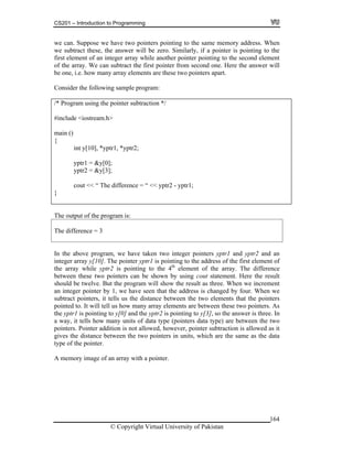 CS201 – Introduction to Programming
164
we can. Suppose we have two pointers pointing to the same memory address. When
e subtract these, the answer will be zero. Similarly, if a pointer is pointing to the
int y[10], *yptr1, *yptr2;
yptr1 = &y[0];
}
w
first element of an integer array while another pointer pointing to the second element
of the array. We can subtract the first pointer from second one. Here the answer will
be one, i.e. how many array elements are these two pointers apart.
Consider the following sample program:
/* Program using the pointer subtraction */
#include <iostream.h>
main ()
{
yptr2 = &y[3];
cout << “ The difference = “ << yptr2 - yptr1;
The ou
nce = 3
tput of the program is:
The differe
In the above program, we have taken two integer pointers yptr1 and yptr2 and an
the first element of
e array while yptr2 is pointing to the 4th
element of the array. The difference
ters can be shown by using cout statement. Here the result
ould be twelve. But the program will show the result as three. When we increment
r pointer by 1, we have seen that the address is changed by four. When we
tract pointers, it tells us the distance between the two elements that the pointers
y elements are between these two pointers. As
nd the yptr2 is pointing to y[3], so the answer is three. In
way, it tells how many units of data type (pointers data type) are between the two
ointer it ter subtraction is allowed as it
et are the same as the data
pe of the pointer.
mem
integer array y[10]. The pointer yptr1 is pointing to the address of
th
between these two poin
sh
an intege
sub
pointed to. It will tell us how many arra
the yptr1 is pointing to y[0] a
a
p s. Pointer add ion is not allowed, however, poin
gives the distance b ween the two pointers in units, which
ty
A ory image of an array with a pointer.
© Copyright Virtual University of Pakistan
 