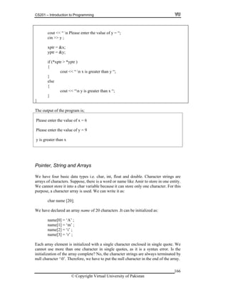 CS201 – Introduction to Programming
cout << “ n Please enter the value of y = “;
166
cout << “ n x is greater than y “;
else
cout << “n y is greater than x “;
cin >> y ;
xptr = &x;
yptr = &y;
if (*xptr > *yptr )
{
}
{
}
}
The output of the program is;
ease enter the value of x = 6
lease enter the value of y = 9
Pl
P
y is greater than x
Pointer, String and Arrays
ypes i.e. char, int, float and double. Character strings are
ose, there is a word or name like Amir to store in one entity.
tore it into a char variable because it can store only one character. For this
r array is used. We can write it as:
char name [20];
clared an array name of 20 characters .It can be initialized as:
name[3] = ‘r’ ;
rray element is initialized with a single character enclosed in single quote. We
nnot is a syntax error. Is the
inated by
the end of the array.
We have four basic data t
racters. Supparrays of cha
not sWe can
purpose, a characte
We have de
name[0] = ‘A’ ;
name[1] = ‘m’ ;
name[2] = ‘i’ ;
ach aE
ca use more than one character in single quotes, as it
initialization of the array complete? No, the character strings are always term
null character ‘0’. Therefore, we have to put the null character in
© Copyright Virtual University of Pakistan
 