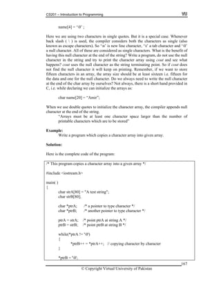 CS201 – Introduction to Programming
name[4] = ‘0’ ;
167
ase. Whenever
ack slash (  ) is used, the compiler considers both the characters as single (also
known as escape characters). So ‘n’ is new line character, ‘t’ a tab character and ‘0’
a null character. All of these are considered as single characters. What is the benefit of
having this null character at the end of the string? Write a program, do not use the null
character in the string and try to print the character array using cout and see what
happens? cout uses the null character as the string terminating point. So if cout does
not find the null character it will keep on printing. Remember, if we want to store
fifteen characters in an array, the array size should be at least sixteen i.e. fifteen for
the data and one for the null character. Do we always need to write the null character
at the end of the char array by ourselves? Not always, there is a short hand provided in
C, i.e. while declaring we can initialize the arrays as:
char name[20] = “Amir”;
When we use double quotes to initialize the character array, the compiler appends null
character at the end of the string.
“Arrays must be at least one character space larger than the number of
printable characters which are to be stored”
Example:
Write a program which copies a character array into given array.
Solution:
Here is the complete code of the program:
/* This program copies a character array into a given array */
#include <iostream.h>
main( )
{
char strA[80] = "A test string";
char strB[80];
char *ptrA; /* a pointer to type character */
char *ptrB; /* another pointer to type character */
ptrA = strA; /* point ptrA at string A */
ptrB = strB; /* point ptrB at string B */
while(*ptrA != '0')
{
*ptrB++ = *ptrA++; // copying character by character
}
*ptrB = '0';
Here we are using two characters in single quotes. But it is a special c
b
© Copyright Virtual University of Pakistan
 
