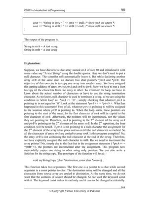 CS201 – Introduction to Programming
168
cout << “String in strA = ” << strA << endl; /* show strA on screen */
in strB = ” << strB << endl; /* show strB on screen */cout << “String
}
The output of the program is:
String in strB = A test string
String in strA = A test string
Explanation:
have declared a char array named strA of size 80 and initialized it with
some value say “A test String” using the double quotes. Here we don’t need to put a
null ch ter. insert it. But while declaring another
array strB of two char pointers *ptrA and *ptrB. The
objective of th rray into another array. We have assigned
the star g add d strB to ptrB. Now we have to run a loop
to copy all the characters from one array to other. To terminate the loop, we have to
know about the actual number of characters or have to use the string termination
haracter. As we know, null character is used to terminate a string, so we are using the
ondition in 'while loop' as: *ptrA != ‘0’ , simply checking that whatever ptrA is
ointing to is not equal to ‘0’. Look at the statement *ptrB++ = *ptrA++. What has
t of all, whatever ptrA is pointing to will be assigned
ll be copied to the
rst character of strB. Afterwards, the pointers will be incremented, not the values
they ar pointing to the 2nd
element of the array strA
nd ptrB is pointing to the 2 element of the array strB. In the 2nd
repetition, the loop
strA are copied to array strB. Is this program complete? No,
e array strB is not containing the null character at the end of the string. Therefore,
we hav cter to strB. Do we need to increment the
rray pointer? No, simply due to the fact that in the assignment statement ( *ptrA++ =
ptrB++;), the pointers are incremented after the assignment. This program now
uccessfully copies one string to other using only pointers. We can also write a
nction for the string copy. The prototype of the function will be as:
void myStringCopy (char *destination, const char *source) ;
his function takes two arguments. The first one is a pointer to a char while second
rgument is a const pointer to char. The destination array will be changed and all the
haracters from source array are copied to destination. At the same time, we do not
ed the keyword const
Suppose, we
arac The compiler will automatically
the same size, we declare
is exercise is to copy one a
tin ress of array strA to ptrA an
c
c
p
happened in this statement? Firs
to the location where ptrB is pointing to. When the loop starts, these pointers are
pointing to the start of the array. So the first character of strA wi
fi
e pointing to. Therefore, ptrA is
nd
a
condition will be tested. If ptrA is not pointing to a null character the assignment for
the 2nd
element of the array takes place and so on till the null character is reached. So
all the characters of array
th
e explicitly assigned the null chara
a
*
s
fu
T
a
c
want that the contents of source should be changed. So we us
with it. The keyword const makes it read only and it can not be changed accidentally.
© Copyright Virtual University of Pakistan
 